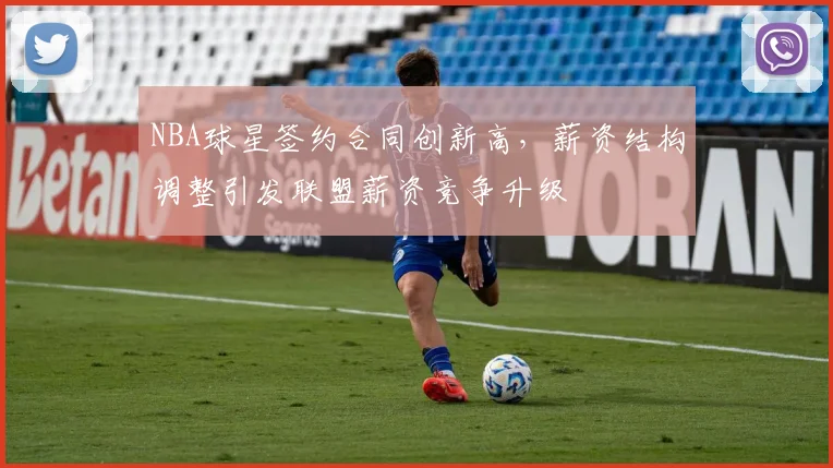 NBA球星签约合同创新高，薪资结构调整引发联盟薪资竞争升级