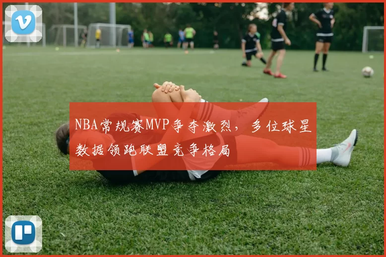 NBA常规赛MVP争夺激烈，多位球星数据领跑联盟竞争格局