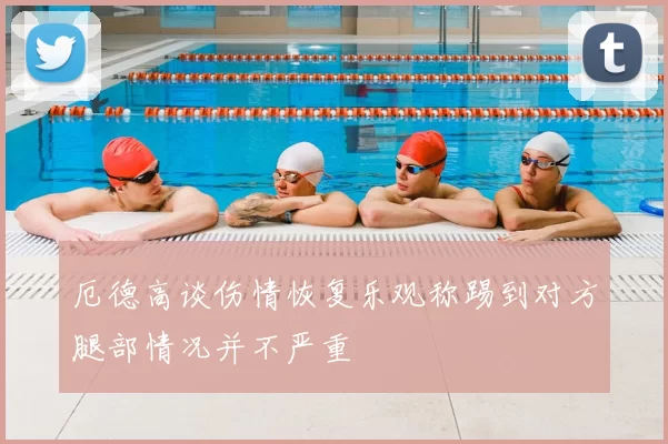 厄德高谈伤情恢复乐观称踢到对方腿部情况并不严重