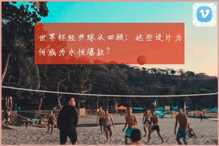 世界杯经典球衣回顾:这些设计为何成为永恒爆款?
