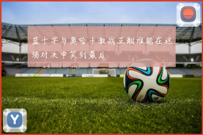 蓝十字与奥哈卡激战正酣谁能在这场对决中笑到最后