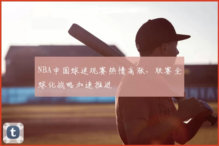NBA中国球迷观赛热情高涨，联赛全球化战略加速推进