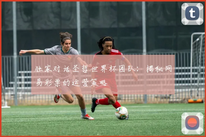 独家对话圣哲世界杯团队:揭秘网易彩票的运营策略