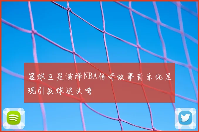 篮球巨星演绎NBA传奇故事音乐化呈现引发球迷共鸣