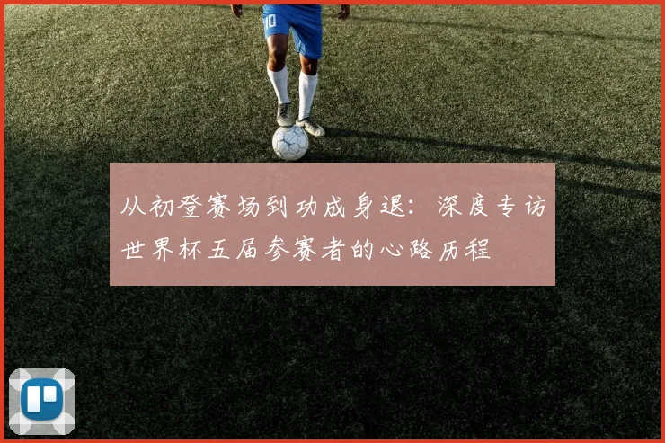 从初登赛场到功成身退:深度专访世界杯五届参赛者的心路历程