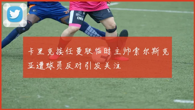 卡里克接任曼联临时主帅索尔斯克亚遭球员反对引发关注