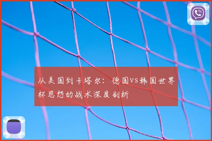 从美国到卡塔尔:德国vs韩国世界杯恩怨的战术深度剖析