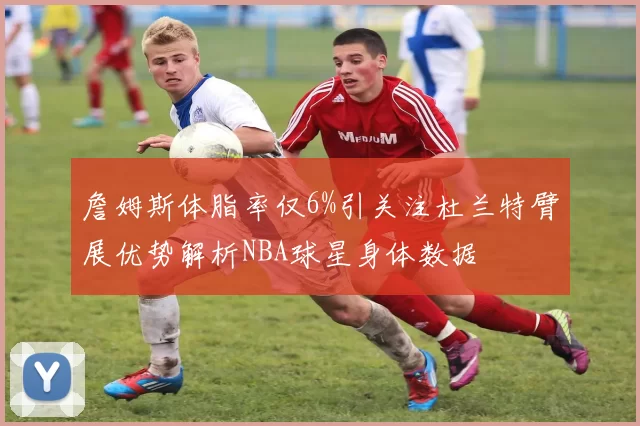 詹姆斯体脂率仅6%引关注杜兰特臂展优势解析NBA球星身体数据