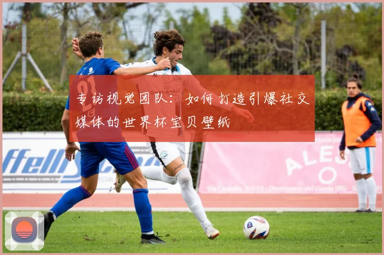 专访视觉团队:如何打造引爆社交媒体的世界杯宝贝壁纸