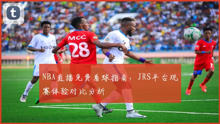NBA直播免费看球指南，JRS平台观赛体验对比分析