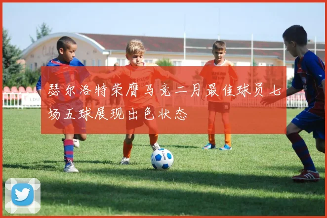 瑟尔洛特荣膺马竞二月最佳球员七场五球展现出色状态