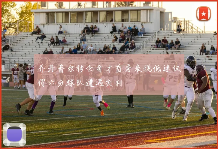 乔丹普尔转会奇才首秀表现低迷仅得六分球队遭遇失利