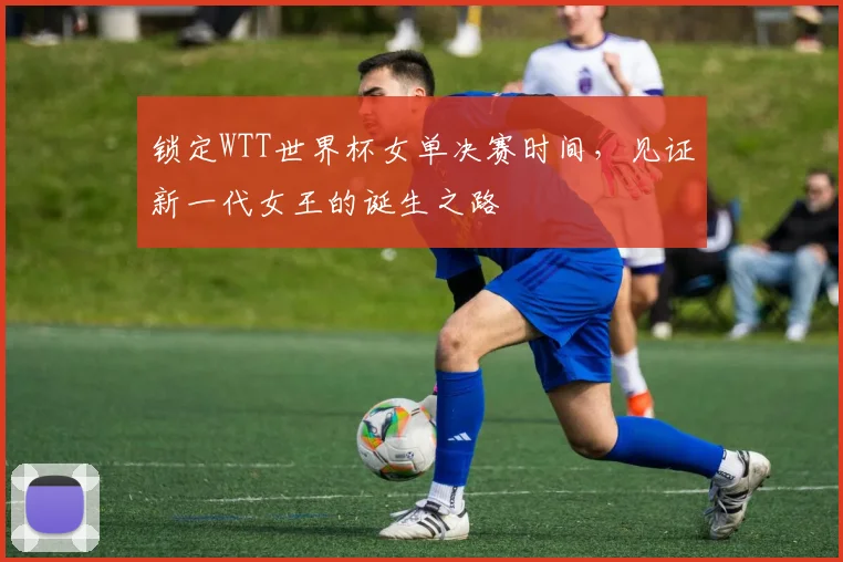 锁定WTT世界杯女单决赛时间，见证新一代女王的诞生之路