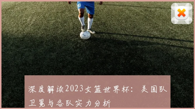 深度解读2023女篮世界杯：美国队卫冕与各队实力分析