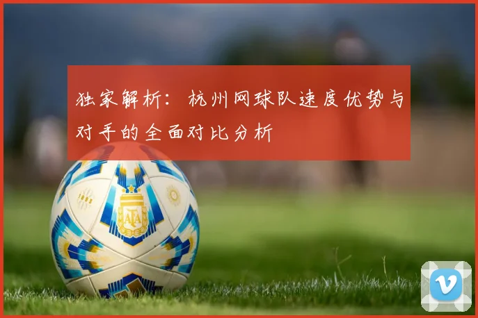 独家解析：杭州网球队速度优势与对手的全面对比分析