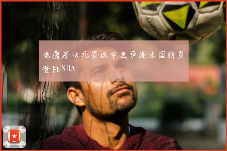 老鹰用状元签选中里萨谢法国新星登陆NBA