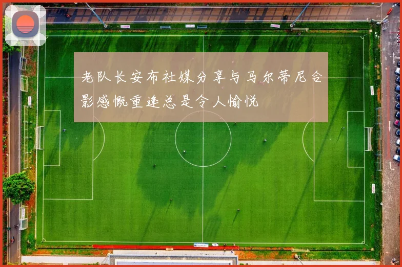 老队长安布社媒分享与马尔蒂尼合影感慨重逢总是令人愉悦