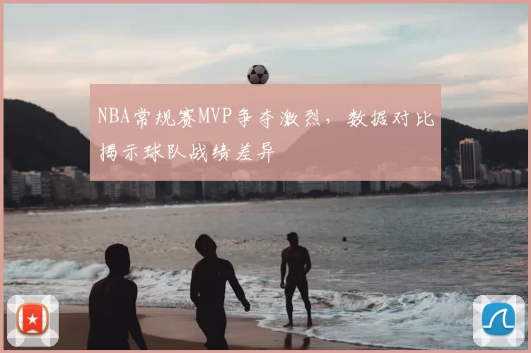 NBA常规赛MVP争夺激烈，数据对比揭示球队战绩差异