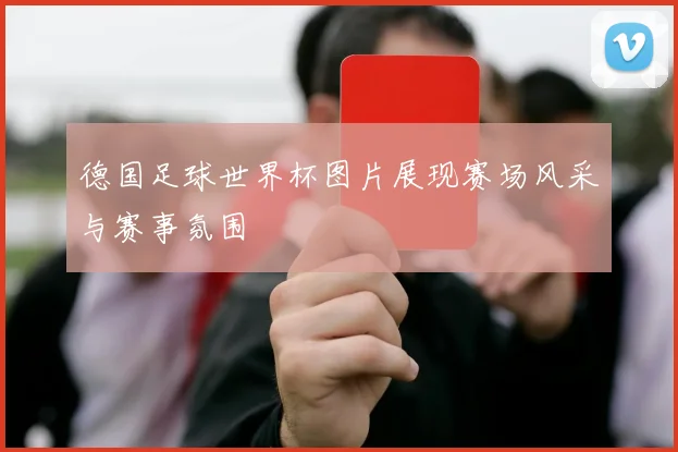 德国足球世界杯图片展现赛场风采与赛事氛围