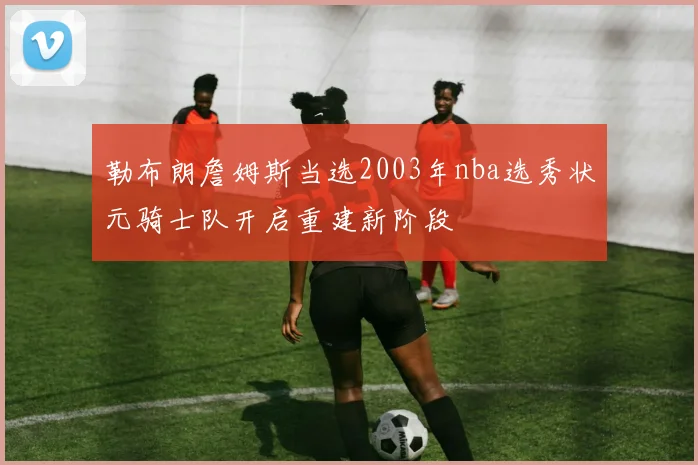 勒布朗詹姆斯当选2003年nba选秀状元骑士队开启重建新阶段