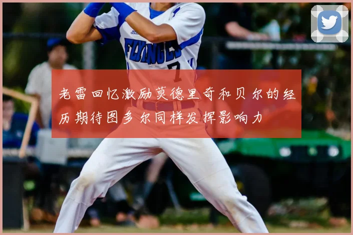 老雷回忆激励莫德里奇和贝尔的经历期待图多尔同样发挥影响力