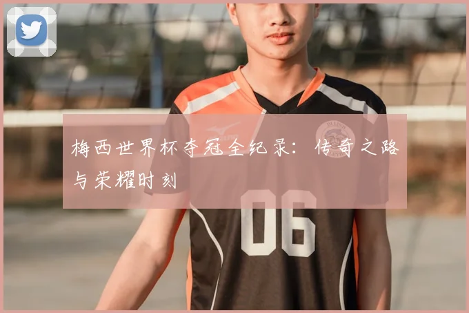 梅西世界杯夺冠全纪录:传奇之路与荣耀时刻