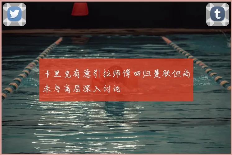 卡里克有意引拉师傅回归曼联但尚未与高层深入讨论