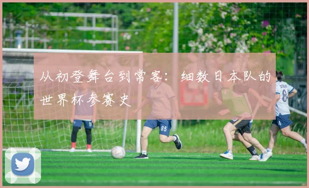 从初登舞台到常客：细数日本队的世界杯参赛史