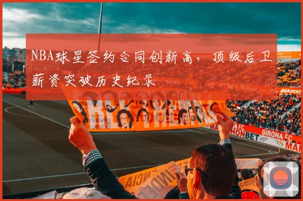 NBA球星签约合同创新高，顶级后卫薪资突破历史纪录