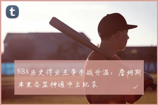 NBA历史得分王争夺战升温，詹姆斯库里各显神通冲击纪录