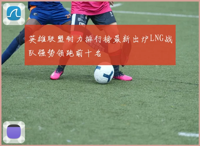 英雄联盟耐力排行榜最新出炉LNG战队强势领跑前十名