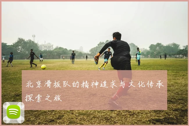 北京滑板队的精神追求与文化传承探索之旅