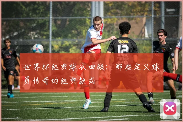 世界杯经典球衣回顾:那些定义球员传奇的经典款式