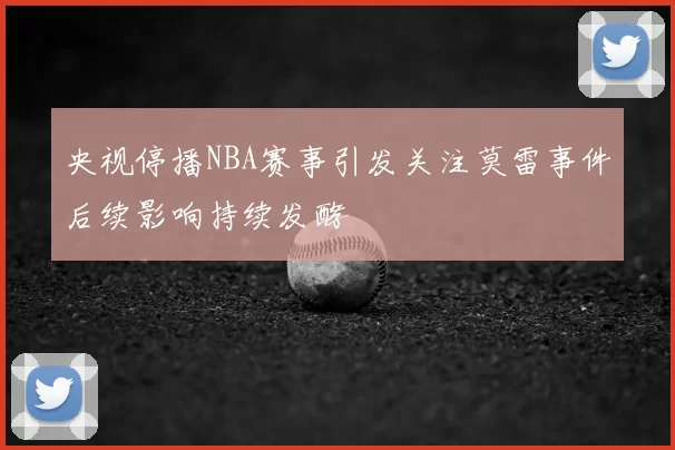 央视停播NBA赛事引发关注莫雷事件后续影响持续发酵