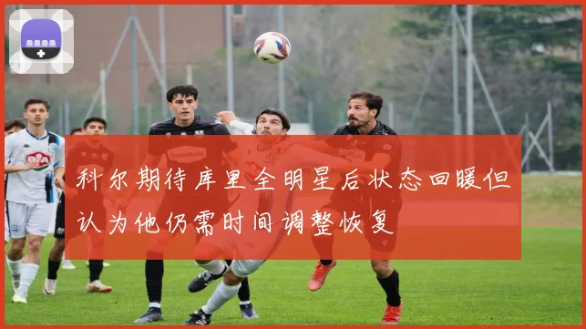 科尔期待库里全明星后状态回暖但认为他仍需时间调整恢复