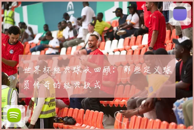 世界杯经典球衣回顾:那些定义球员传奇的经典款式