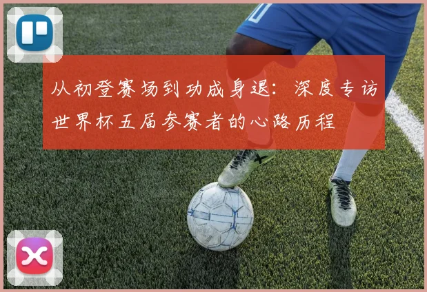 从初登赛场到功成身退:深度专访世界杯五届参赛者的心路历程