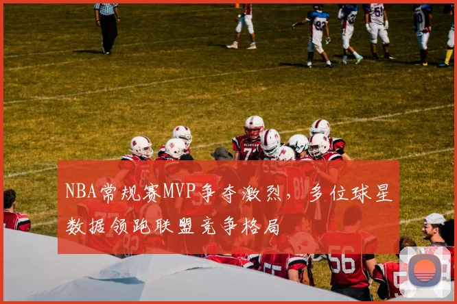 NBA常规赛MVP争夺激烈，多位球星数据领跑联盟竞争格局