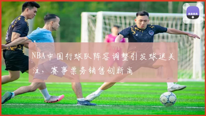 NBA中国行球队阵容调整引发球迷关注，赛事票务销售创新高