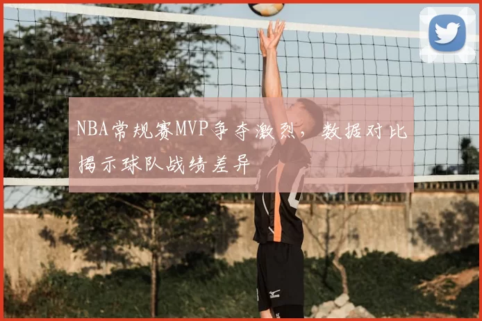 NBA常规赛MVP争夺激烈，数据对比揭示球队战绩差异