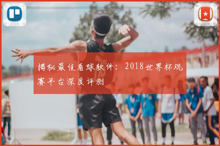 揭秘最佳看球软件:2018世界杯观赛平台深度评测