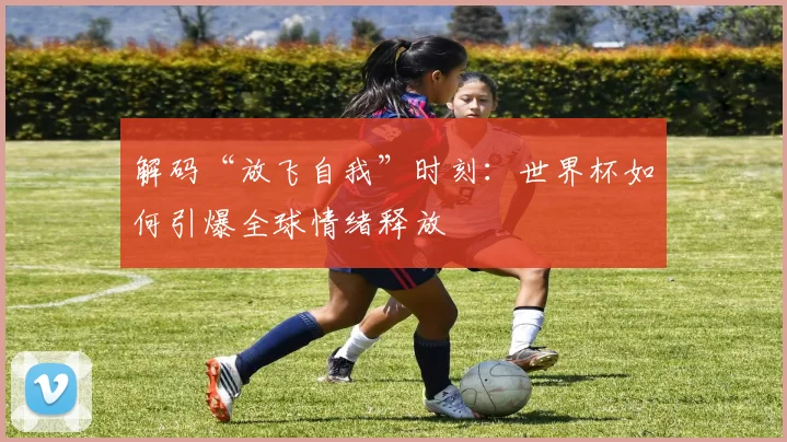 解码“放飞自我”时刻:世界杯如何引爆全球情绪释放