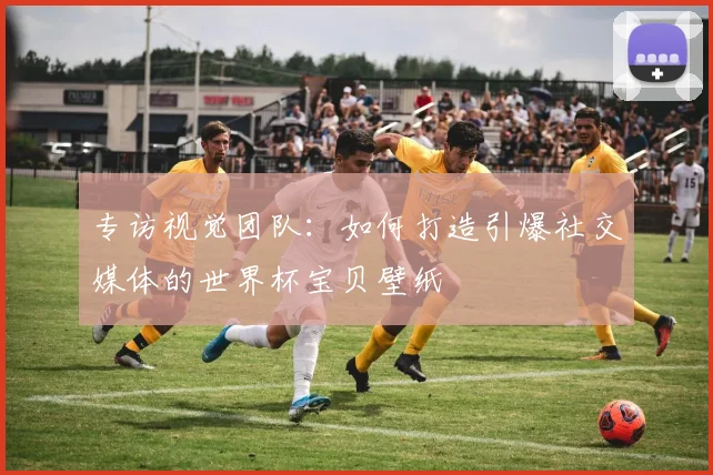专访视觉团队:如何打造引爆社交媒体的世界杯宝贝壁纸
