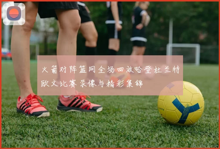 火箭对阵篮网全场回放哈登杜兰特欧文比赛录像与精彩集锦