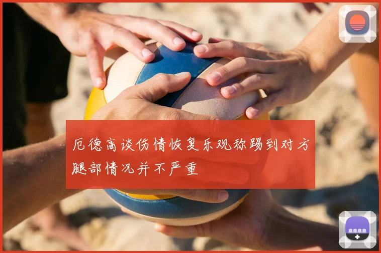 厄德高谈伤情恢复乐观称踢到对方腿部情况并不严重