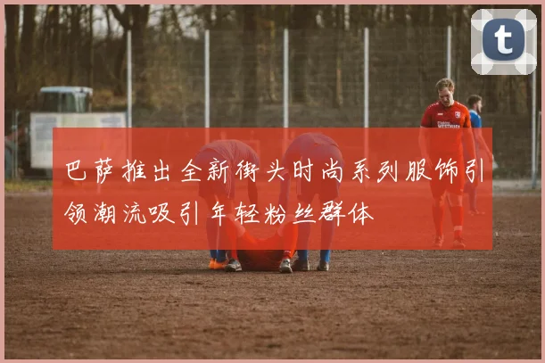 巴萨推出全新街头时尚系列服饰引领潮流吸引年轻粉丝群体