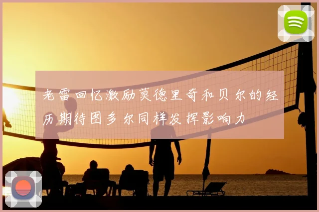老雷回忆激励莫德里奇和贝尔的经历期待图多尔同样发挥影响力