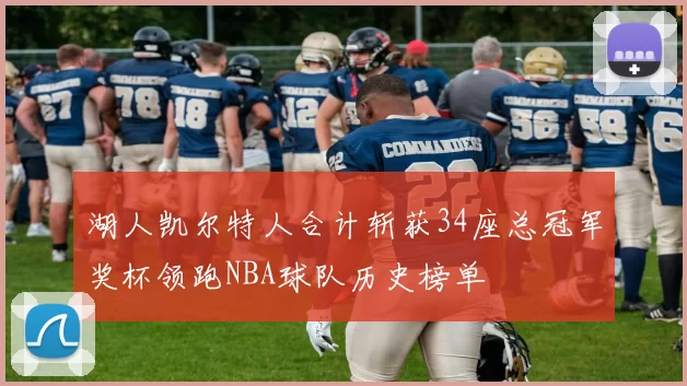 湖人凯尔特人合计斩获34座总冠军奖杯领跑NBA球队历史榜单