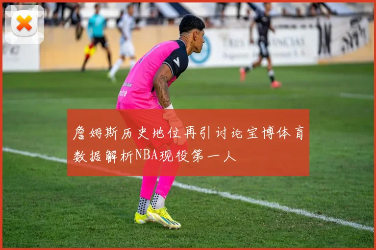 詹姆斯历史地位再引讨论宝博体育数据解析NBA现役第一人