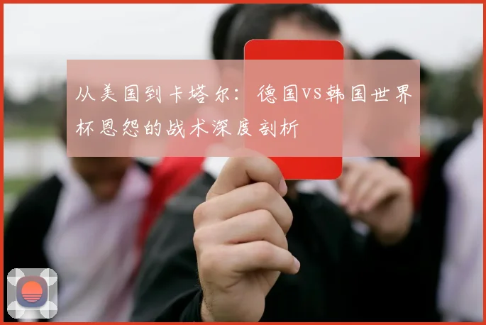 从美国到卡塔尔:德国vs韩国世界杯恩怨的战术深度剖析